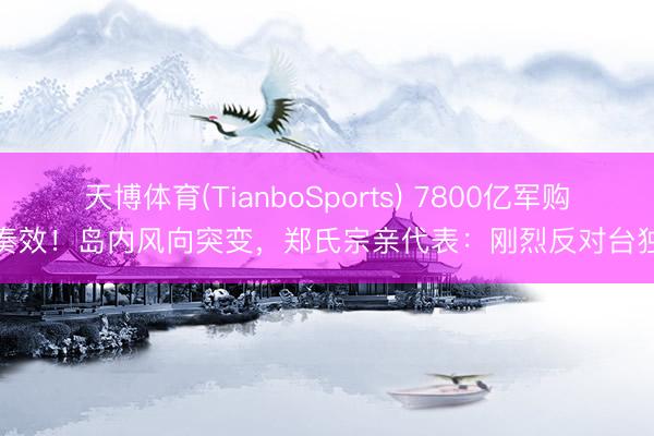 天博体育(TianboSports) 7800亿军购奏效！岛内风向突变，郑氏宗亲代表：刚烈反对台独