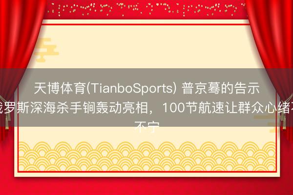 天博体育(TianboSports) 普京蓦的告示！俄罗斯深海杀手锏轰动亮相，100节航速让群众心绪不宁