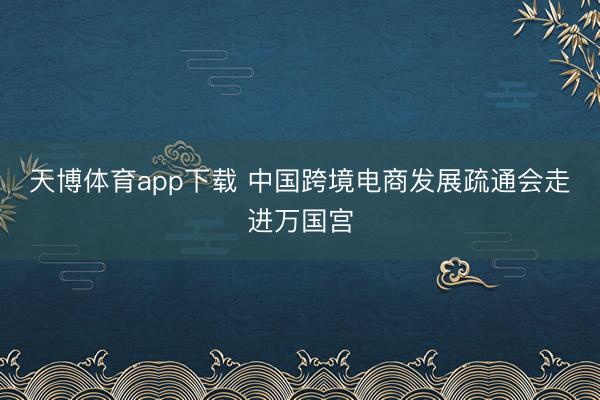 天博体育app下载 中国跨境电商发展疏通会走进万国宫