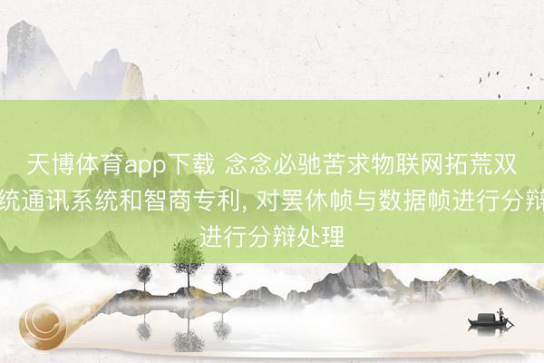 天博体育app下载 念念必驰苦求物联网拓荒双子系统通讯系统和智商专利， 对罢休帧与数据帧进行分辩处理