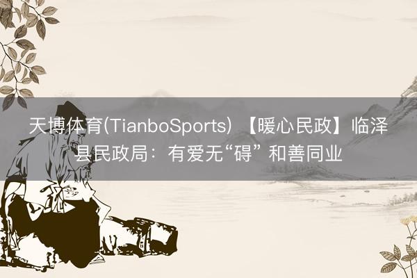 天博体育(TianboSports) 【暖心民政】临泽县民政局：有爱无“碍” 和善同业