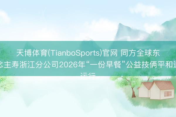 天博体育(TianboSports)官网 同方全球东说念主寿浙江分公司2026年“一份早餐”公益技俩平和运行