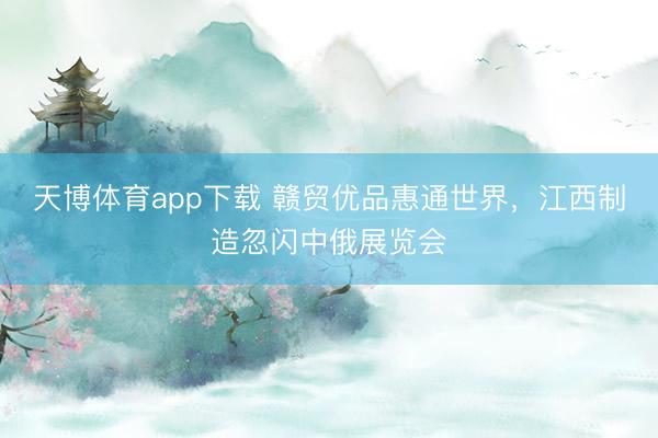 天博体育app下载 赣贸优品惠通世界，江西制造忽闪中俄展览会