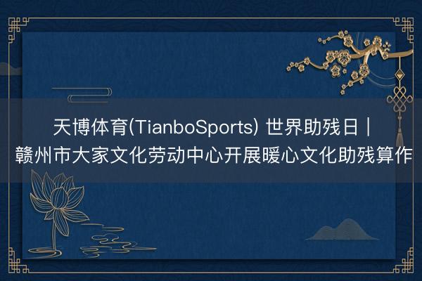 天博体育(TianboSports) 世界助残日 | 赣州市大家文化劳动中心开展暖心文化助残算作