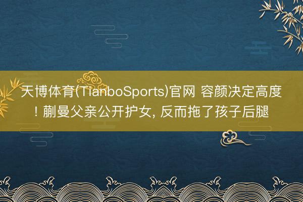 天博体育(TianboSports)官网 容颜决定高度! 蒯曼父亲公开护女， 反而拖了孩子后腿
