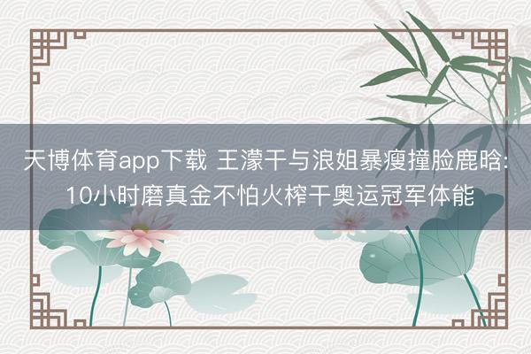 天博体育app下载 王濛干与浪姐暴瘦撞脸鹿晗: 10小时磨真金不怕火榨干奥运冠军体能