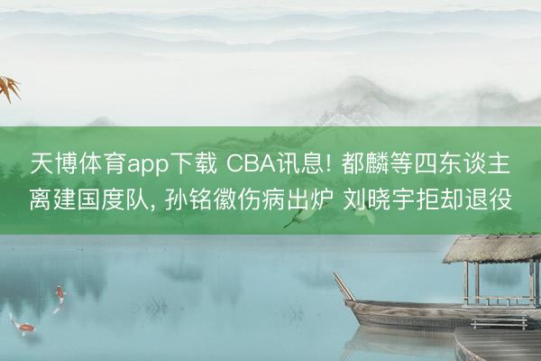 天博体育app下载 CBA讯息! 都麟等四东谈主离建国度队， 孙铭徽伤病出炉 刘晓宇拒却退役