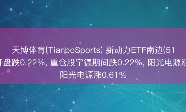 天博体育(TianboSports) 新动力ETF南边(516160)开盘跌0.22%， 重仓股宁德期间跌0.22%， 阳光电源涨0.61%