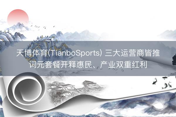 天博体育(TianboSports) 三大运营商皆推词元套餐开释惠民、产业双重红利