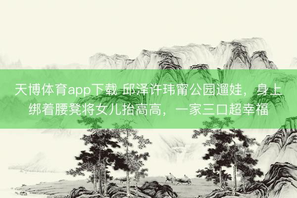 天博体育app下载 邱泽许玮甯公园遛娃,身上绑着腰凳将女儿抬高高,一家三口超幸福