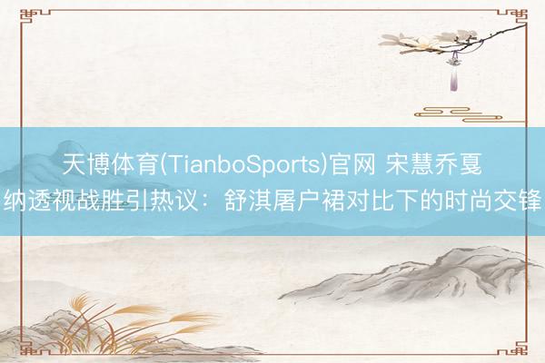 天博体育(TianboSports)官网 宋慧乔戛纳透视战胜引热议：舒淇屠户裙对比下的时尚交锋