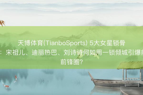 天博体育(TianboSports) 5大女星锁骨杀盘货：宋祖儿、迪丽热巴、刘诗诗何如用一锁倾城引爆前锋圈？