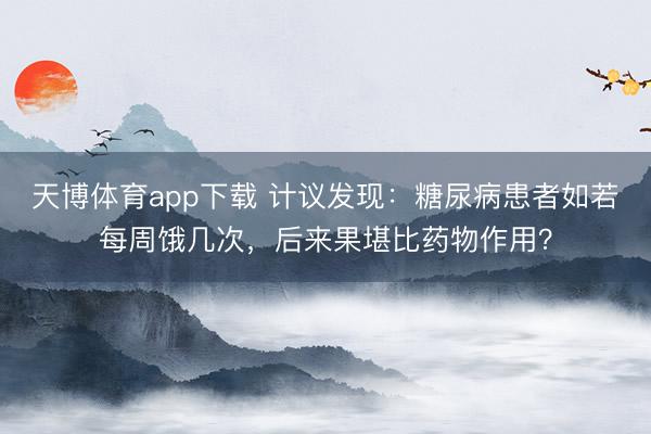天博体育app下载 计议发现：糖尿病患者如若每周饿几次，后来果堪比药物作用？