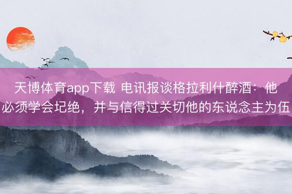天博体育app下载 电讯报谈格拉利什醉酒：他必须学会圮绝，并与信得过关切他的东说念主为伍