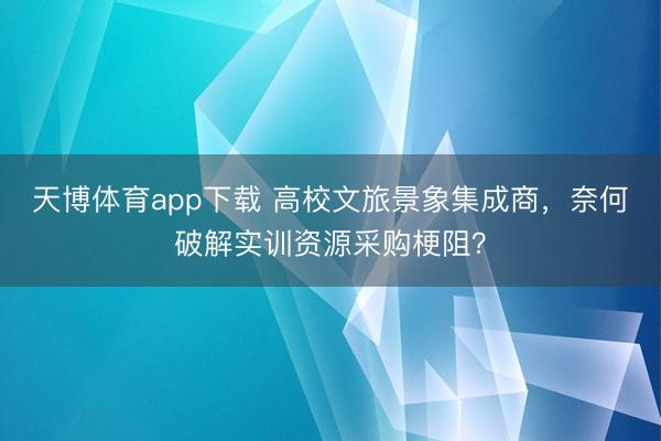 天博体育app下载 高校文旅景象集成商，奈何破解实训资源采购梗阻？