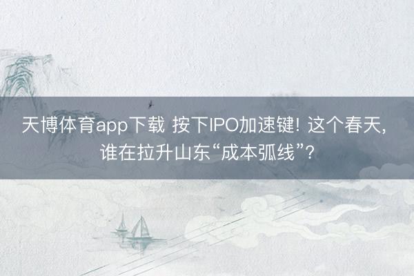天博体育app下载 按下IPO加速键! 这个春天， 谁在拉升山东“成本弧线”?