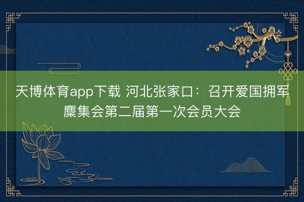 天博体育app下载 河北张家口：召开爱国拥军麇集会第二届第一次会员大会