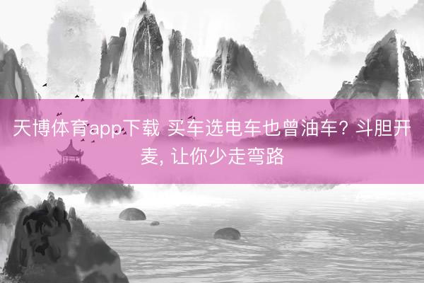 天博体育app下载 买车选电车也曾油车? 斗胆开麦， 让你少走弯路