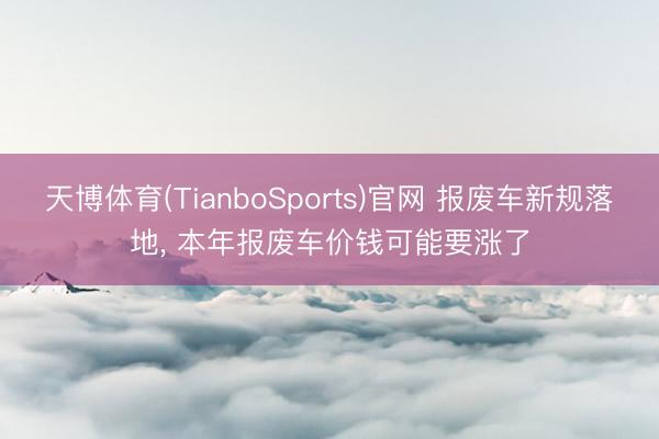 天博体育(TianboSports)官网 报废车新规落地, 本年报废车价钱可能要涨了