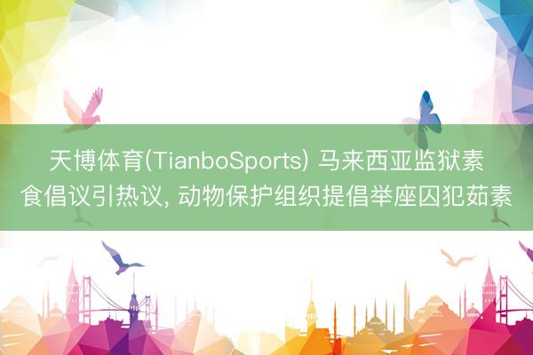 天博体育(TianboSports) 马来西亚监狱素食倡议引热议， 动物保护组织提倡举座囚犯茹素