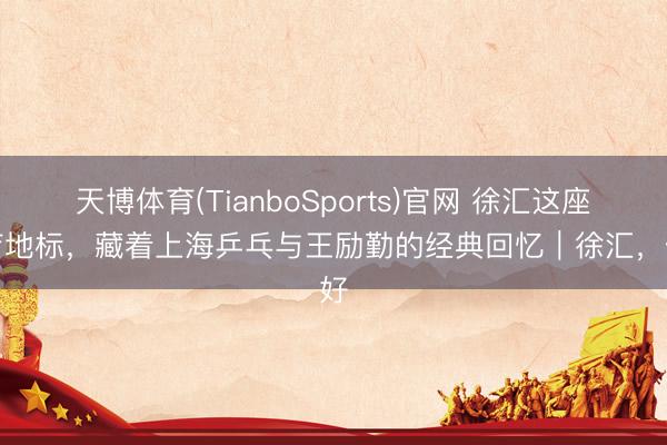 天博体育(TianboSports)官网 徐汇这座体育地标，藏着上海乒乓与王励勤的经典回忆｜徐汇，侬好