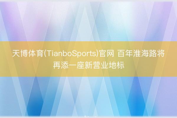 天博体育(TianboSports)官网 百年淮海路将再添一座新营业地标