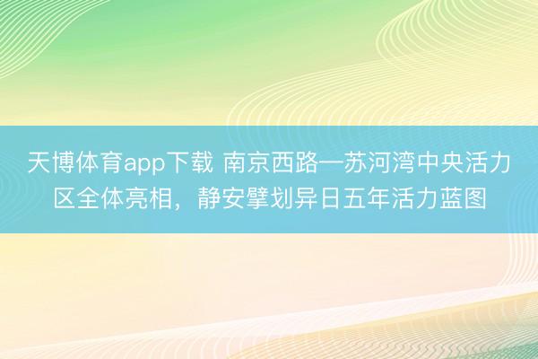 天博体育app下载 南京西路—苏河湾中央活力区全体亮相，静安擘划异日五年活力蓝图