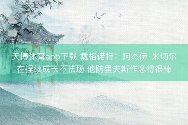 天博体育app下载 戴格诺特：阿杰伊·米切尔在捏续成长不怯场 他防里夫斯作念得很棒