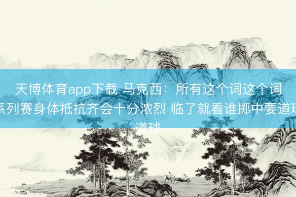 天博体育app下载 马克西：所有这个词这个词系列赛身体抵抗齐会十分浓烈 临了就看谁掷中要道球