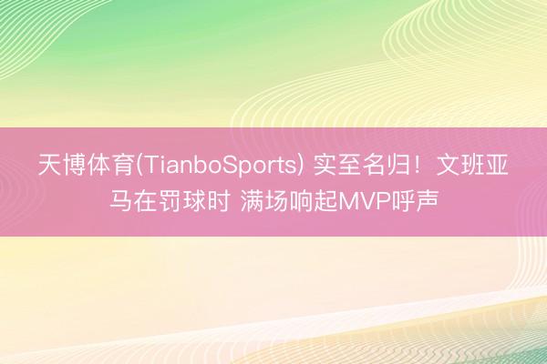 天博体育(TianboSports) 实至名归！文班亚马在罚球时 满场响起MVP呼声