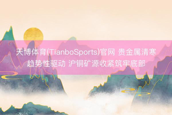 天博体育(TianboSports)官网 贵金属清寒趋势性驱动 沪铜矿源收紧筑牢底部