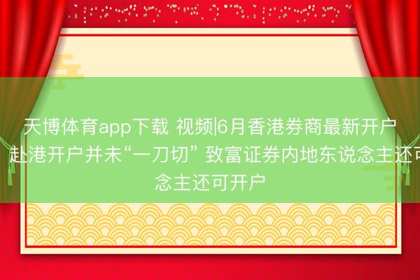 天博体育app下载 视频|6月香港券商最新开户战术：赴港开户并未“一刀切” 致富证券内地东说念主还可开户