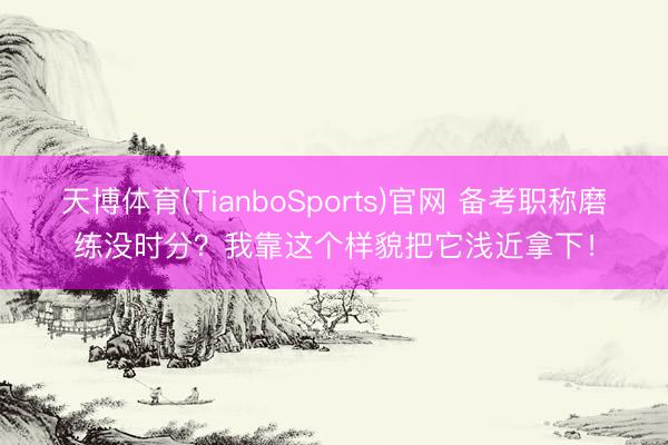 天博体育(TianboSports)官网 备考职称磨练没时分？我靠这个样貌把它浅近拿下！