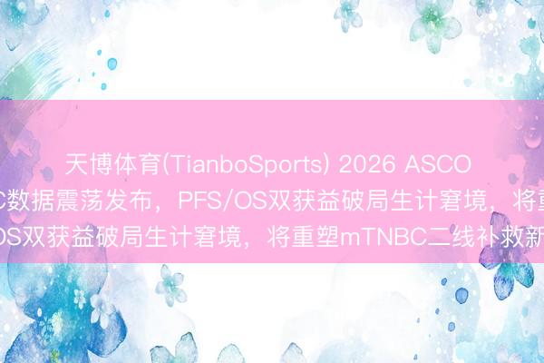 天博体育(TianboSports) 2026 ASCO | iza-bren TNBC≥2线BIC数据震荡发布，PFS/OS双获益破局生计窘境，将重塑mTNBC二线补救新方法