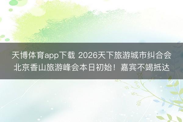 天博体育app下载 2026天下旅游城市纠合会北京香山旅游峰会本日初始！嘉宾不竭抵达