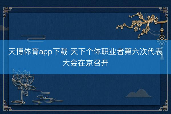 天博体育app下载 天下个体职业者第六次代表大会在京召开