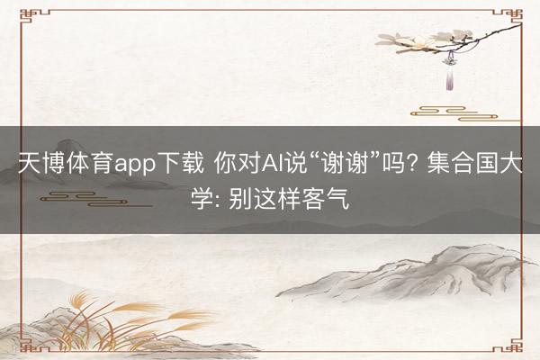 天博体育app下载 你对AI说“谢谢”吗? 集合国大学: 别这样客气