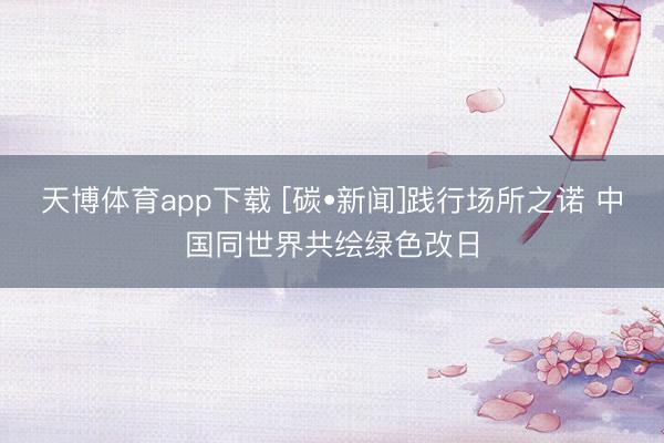 天博体育app下载 [碳•新闻]践行场所之诺 中国同世界共绘绿色改日