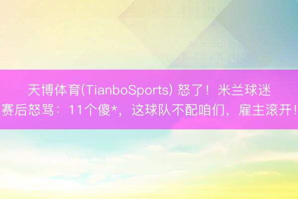 天博体育(TianboSports) 怒了！米兰球迷赛后怒骂：11个傻*，这球队不配咱们，雇主滚开！