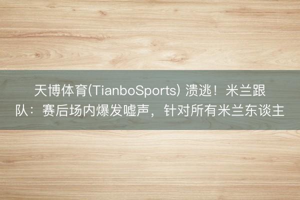 天博体育(TianboSports) 溃逃！米兰跟队：赛后场内爆发嘘声，针对所有米兰东谈主