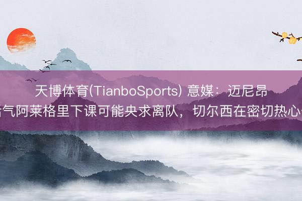 天博体育(TianboSports) 意媒：迈尼昂活气阿莱格里下课可能央求离队，切尔西在密切热心他