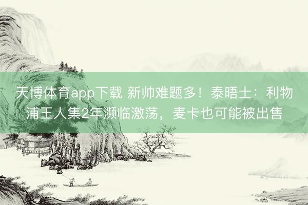天博体育app下载 新帅难题多！泰晤士：利物浦王人集2年濒临激荡，麦卡也可能被出售