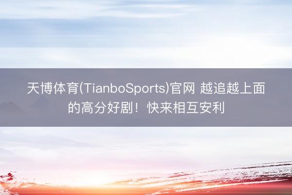 天博体育(TianboSports)官网 越追越上面的高分好剧！快来相互安利