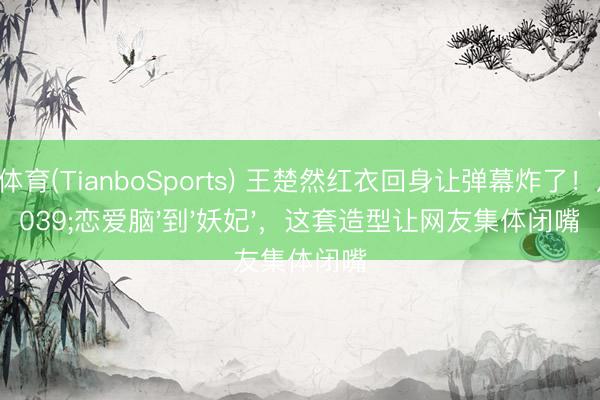 天博体育(TianboSports) 王楚然红衣回身让弹幕炸了！从'恋爱脑'到'妖妃'，这套造型让网友集体闭嘴