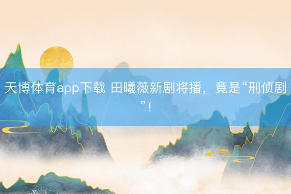 天博体育app下载 田曦薇新剧将播，竟是“刑侦剧”！