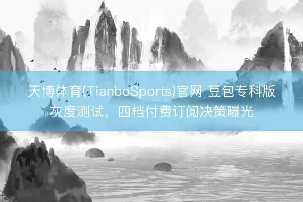 天博体育(TianboSports)官网 豆包专科版灰度测试，四档付费订阅决策曝光