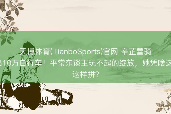天博体育(TianboSports)官网 辛芷蕾骑车摔出10万自行车!平常东谈主玩不起的绽放,她凭啥这样拼?