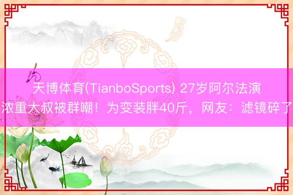 天博体育(TianboSports) 27岁阿尔法演浓重大叔被群嘲！为变装胖40斤，网友：滤镜碎了