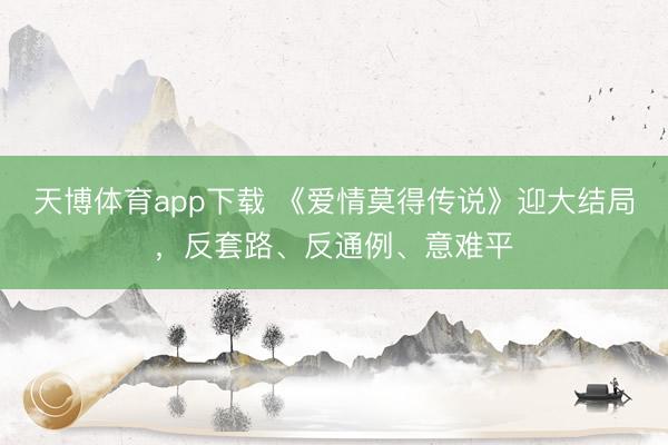 天博体育app下载 《爱情莫得传说》迎大结局，反套路、反通例、意难平