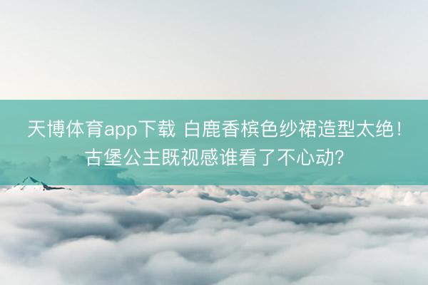天博体育app下载 白鹿香槟色纱裙造型太绝！古堡公主既视感谁看了不心动？